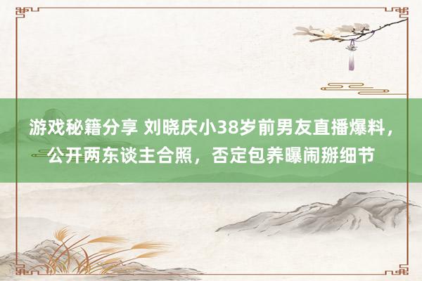 游戏秘籍分享 刘晓庆小38岁前男友直播爆料，公开两东谈主合照，否定包养曝闹掰细节