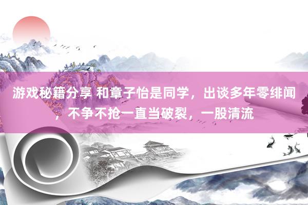 游戏秘籍分享 和章子怡是同学，出谈多年零绯闻，不争不抢一直当破裂，一股清流