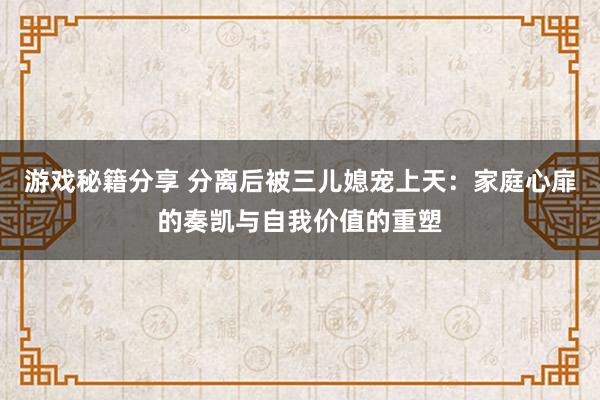 游戏秘籍分享 分离后被三儿媳宠上天：家庭心扉的奏凯与自我价值的重塑