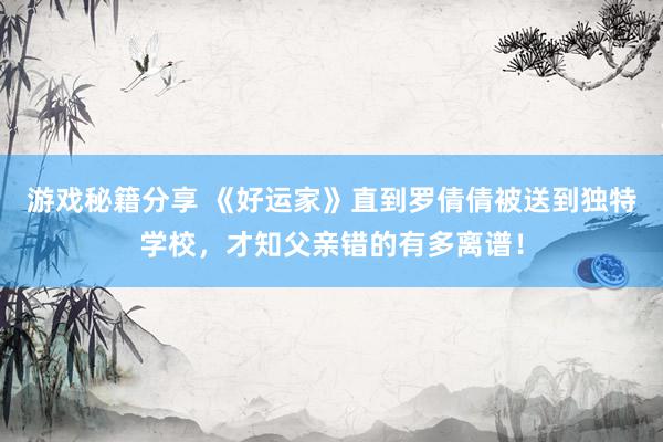 游戏秘籍分享 《好运家》直到罗倩倩被送到独特学校，才知父亲错的有多离谱！