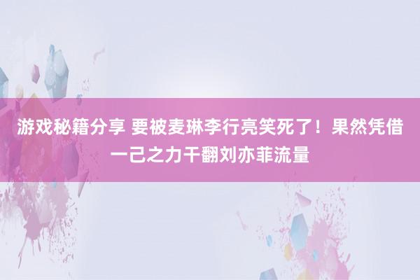 游戏秘籍分享 要被麦琳李行亮笑死了！果然凭借一己之力干翻刘亦菲流量