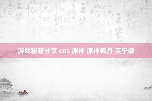 游戏秘籍分享 cos 原神 原神枫丹 芙宁娜