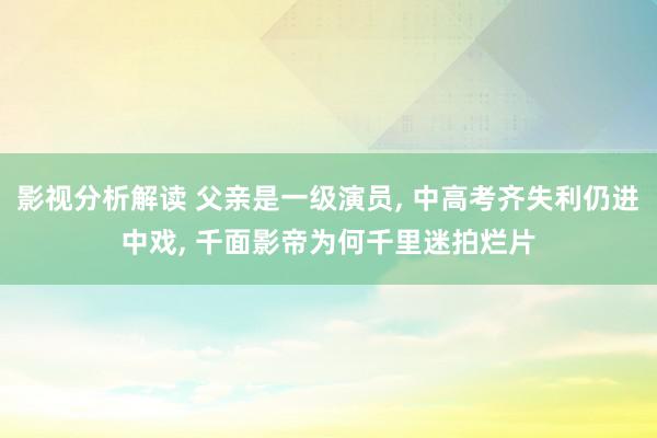 影视分析解读 父亲是一级演员, 中高考齐失利仍进中戏, 千面影帝为何千里迷拍烂片