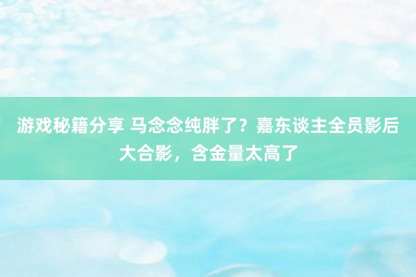 游戏秘籍分享 马念念纯胖了？嘉东谈主全员影后大合影，含金量太高了