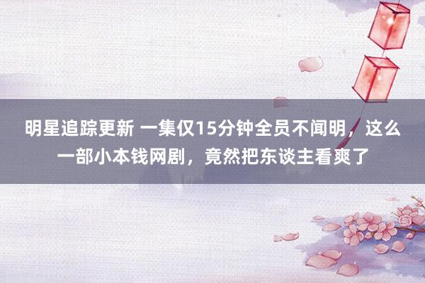 明星追踪更新 一集仅15分钟全员不闻明，这么一部小本钱网剧，竟然把东谈主看爽了