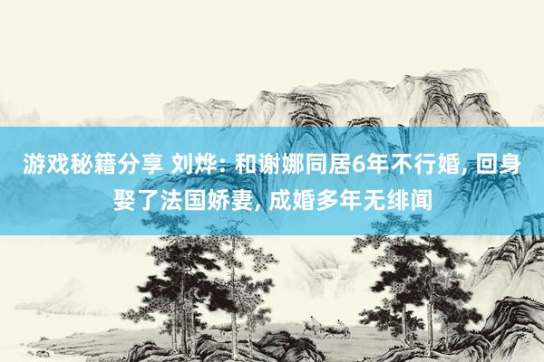 游戏秘籍分享 刘烨: 和谢娜同居6年不行婚, 回身娶了法国娇妻, 成婚多年无绯闻