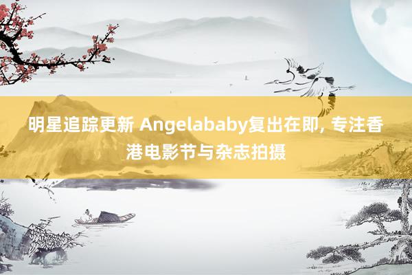 明星追踪更新 Angelababy复出在即, 专注香港电影节与杂志拍摄