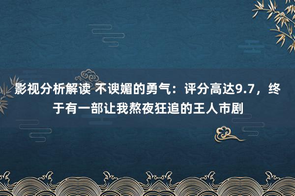 影视分析解读 不谀媚的勇气：评分高达9.7，终于有一部让我熬夜狂追的王人市剧