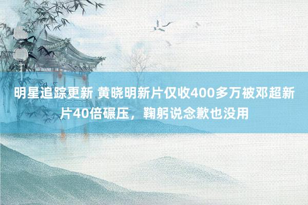 明星追踪更新 黄晓明新片仅收400多万被邓超新片40倍碾压，鞠躬说念歉也没用