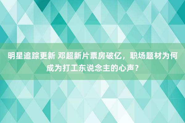 明星追踪更新 邓超新片票房破亿，职场题材为何成为打工东说念主的心声？