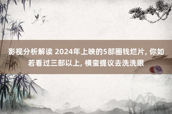 影视分析解读 2024年上映的5部圈钱烂片, 你如若看过三部以上, 横蛮提议去洗洗眼