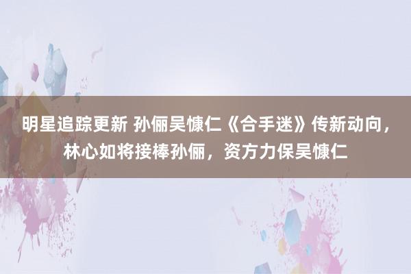 明星追踪更新 孙俪吴慷仁《合手迷》传新动向，林心如将接棒孙俪，资方力保吴慷仁