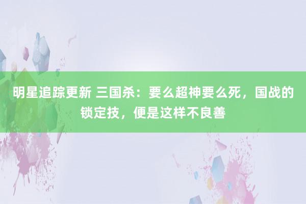 明星追踪更新 三国杀：要么超神要么死，国战的锁定技，便是这样不良善