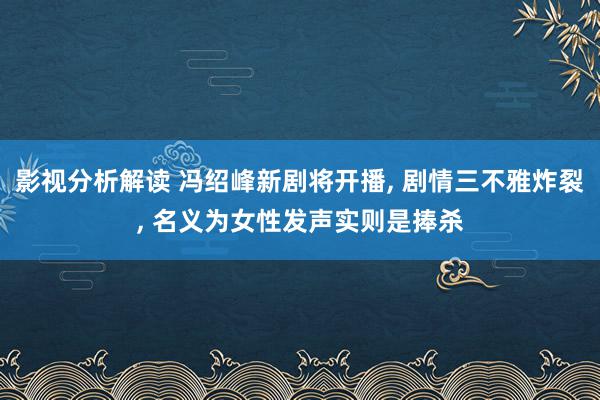 影视分析解读 冯绍峰新剧将开播, 剧情三不雅炸裂, 名义为女性发声实则是捧杀