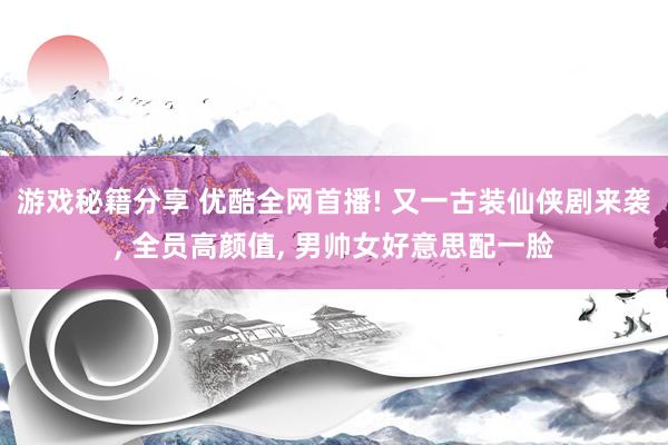 游戏秘籍分享 优酷全网首播! 又一古装仙侠剧来袭, 全员高颜值, 男帅女好意思配一脸