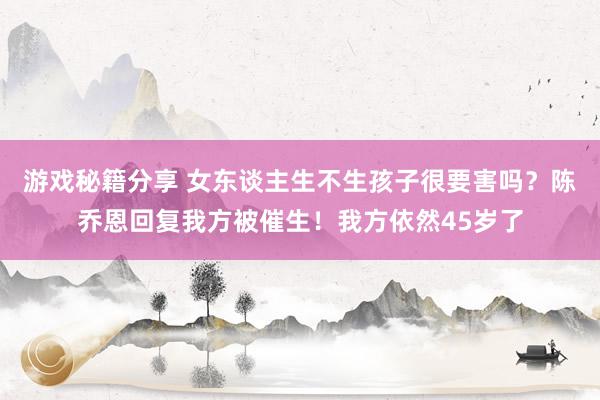 游戏秘籍分享 女东谈主生不生孩子很要害吗？陈乔恩回复我方被催生！我方依然45岁了