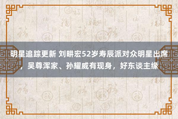 明星追踪更新 刘畊宏52岁寿辰派对众明星出席，吴尊浑家、孙耀威有现身，好东谈主缘