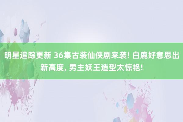 明星追踪更新 36集古装仙侠剧来袭! 白鹿好意思出新高度, 男主妖王造型太惊艳!