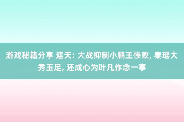 游戏秘籍分享 遮天: 大战抑制小鹏王惨败, 秦瑶大秀玉足, 还成心为叶凡作念一事