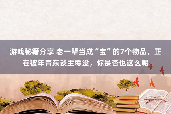 游戏秘籍分享 老一辈当成“宝”的7个物品，正在被年青东谈主覆没，你是否也这么呢