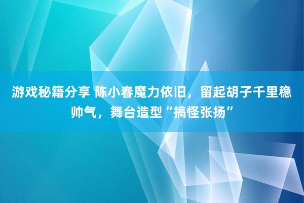 游戏秘籍分享 陈小春魔力依旧，留起胡子千里稳帅气，舞台造型“搞怪张扬”