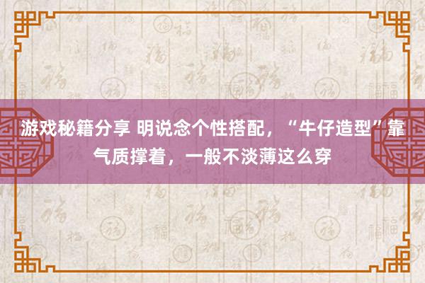 游戏秘籍分享 明说念个性搭配，“牛仔造型”靠气质撑着，一般不淡薄这么穿