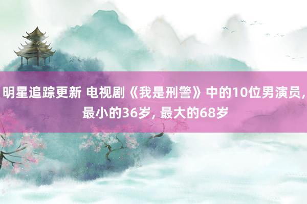 明星追踪更新 电视剧《我是刑警》中的10位男演员, 最小的36岁, 最大的68岁