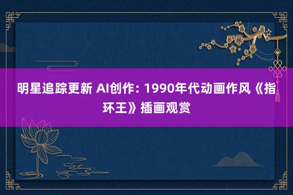 明星追踪更新 AI创作: 1990年代动画作风《指环王》插画观赏