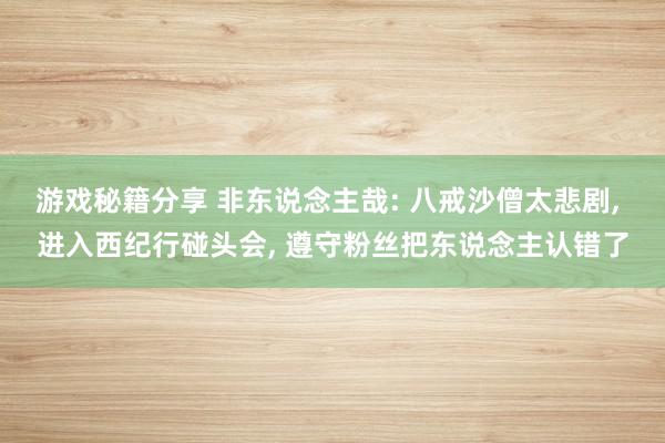 游戏秘籍分享 非东说念主哉: 八戒沙僧太悲剧, 进入西纪行碰头会, 遵守粉丝把东说念主认错了