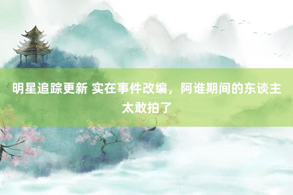 明星追踪更新 实在事件改编，阿谁期间的东谈主太敢拍了