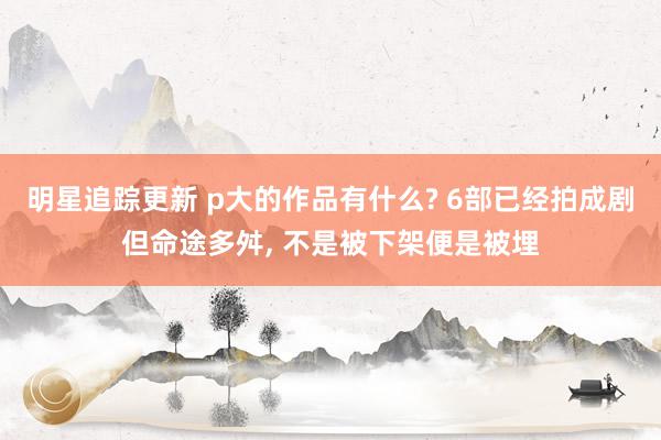 明星追踪更新 p大的作品有什么? 6部已经拍成剧但命途多舛, 不是被下架便是被埋