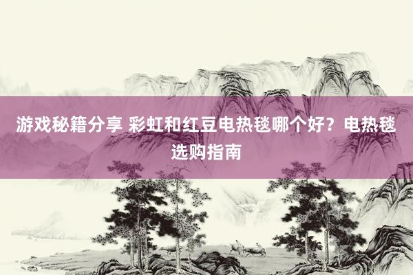 游戏秘籍分享 彩虹和红豆电热毯哪个好？电热毯选购指南