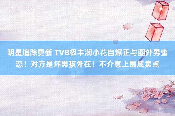 明星追踪更新 TVB极丰润小花自爆正与圈外男蜜恋！对方是坏男孩外在！不介意上围成卖点