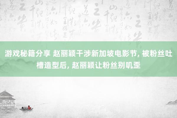 游戏秘籍分享 赵丽颖干涉新加坡电影节, 被粉丝吐槽造型后, 赵丽颖让粉丝别叽歪