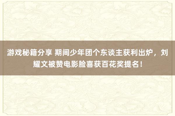 游戏秘籍分享 期间少年团个东谈主获利出炉，刘耀文被赞电影脸喜获百花奖提名！