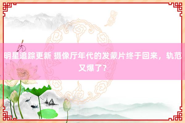 明星追踪更新 摄像厅年代的发蒙片终于回来，轨范又爆了？