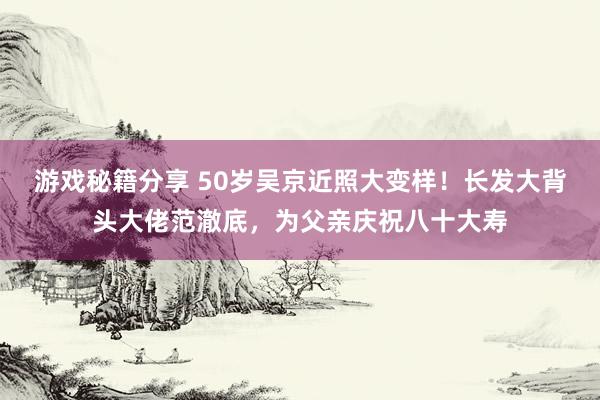 游戏秘籍分享 50岁吴京近照大变样！长发大背头大佬范澈底，为父亲庆祝八十大寿