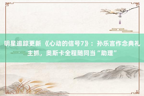 明星追踪更新 《心动的信号7》：孙乐言作念典礼主抓，奥斯卡全程随同当“助理”