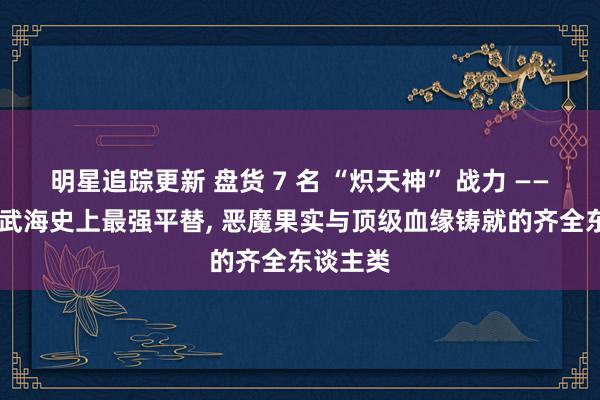 明星追踪更新 盘货 7 名 “炽天神” 战力 —— 王下七武海史上最强平替, 恶魔果实与顶级血缘铸就的齐全东谈主类