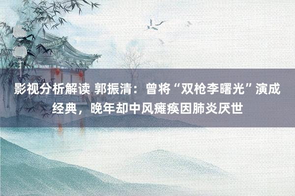 影视分析解读 郭振清：曾将“双枪李曙光”演成经典，晚年却中风瘫痪因肺炎厌世