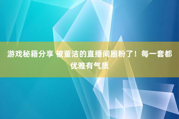 游戏秘籍分享 被董洁的直播间圈粉了！每一套都优雅有气质