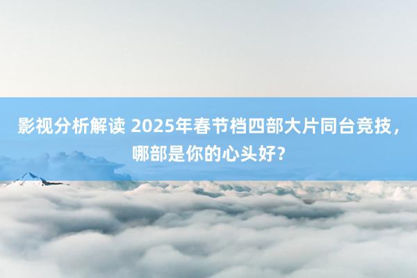 影视分析解读 2025年春节档四部大片同台竞技，哪部是你的心头好？