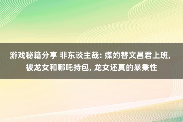 游戏秘籍分享 非东谈主哉: 媒妁替文昌君上班, 被龙女和哪吒持包, 龙女还真的暴秉性