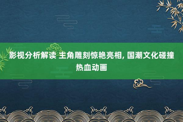 影视分析解读 主角雕刻惊艳亮相, 国潮文化碰撞热血动画