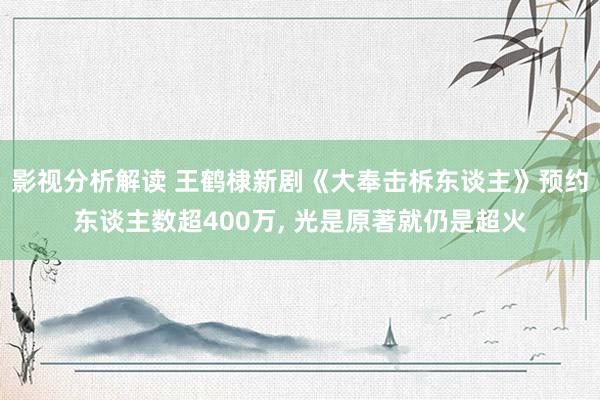 影视分析解读 王鹤棣新剧《大奉击柝东谈主》预约东谈主数超400万, 光是原著就仍是超火