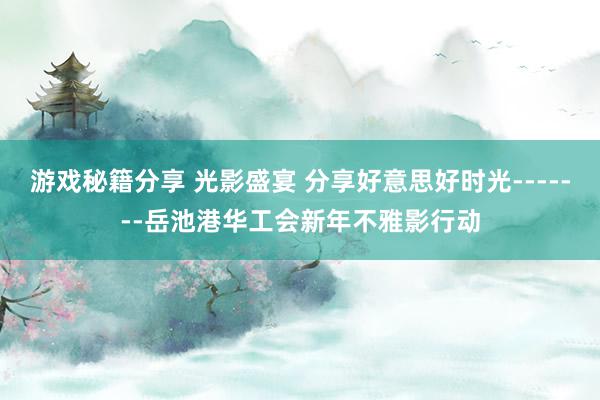 游戏秘籍分享 光影盛宴 分享好意思好时光-------岳池港华工会新年不雅影行动