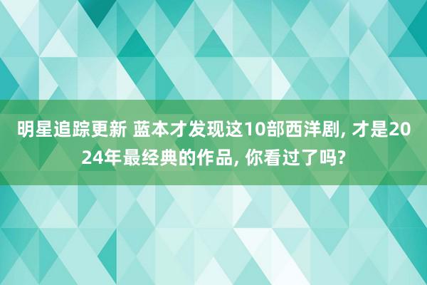 明星追踪更新 蓝本才发现这10部西洋剧, 才是2024年最经典的作品, 你看过了吗?