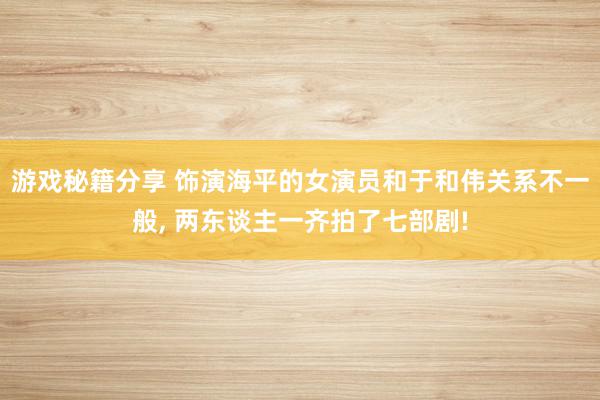 游戏秘籍分享 饰演海平的女演员和于和伟关系不一般, 两东谈主一齐拍了七部剧!