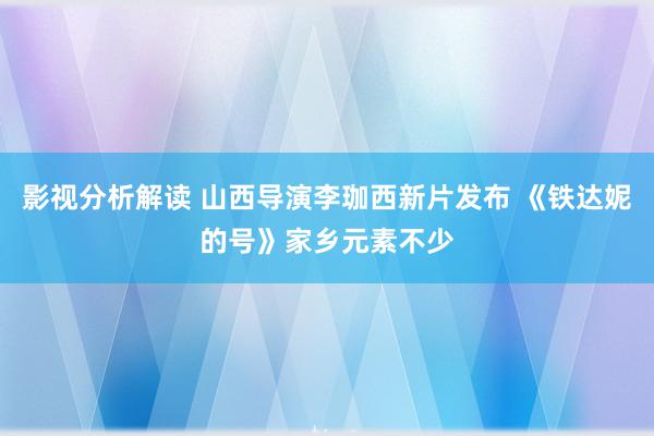 影视分析解读 山西导演李珈西新片发布 《铁达妮的号》家乡元素不少