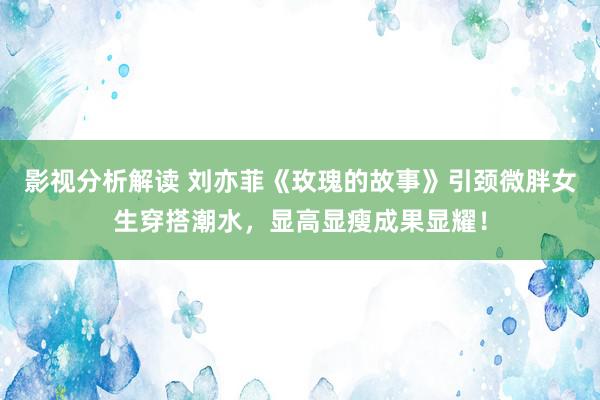 影视分析解读 刘亦菲《玫瑰的故事》引颈微胖女生穿搭潮水，显高显瘦成果显耀！